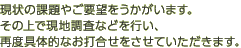 現状の課題やご要望をうかがいます。その上で現地調査などを行い、再度具体的なお打合せをさせていただきます。