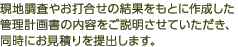 現地調査やお打合せの結果をもとに作成した管理計画書の内容をご説明させていただき、同時にお見積りを提出します。