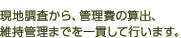 現地調査から、管理費の算出、維持管理までを一貫して行います。