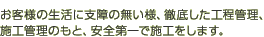 お客様の生活に支障の無い様、徹底した工程管理、施工管理のもと、安全第一で施工をします。