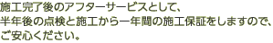 施工完了後のアフターサービスとして、半年後の点検と施工から一年間の施工保証をしますので、ご安心ください。